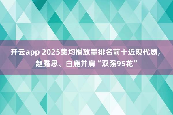 開云app 2025集均播放量排名前十近現(xiàn)代劇, 趙露思、白鹿并肩“雙強(qiáng)95花”