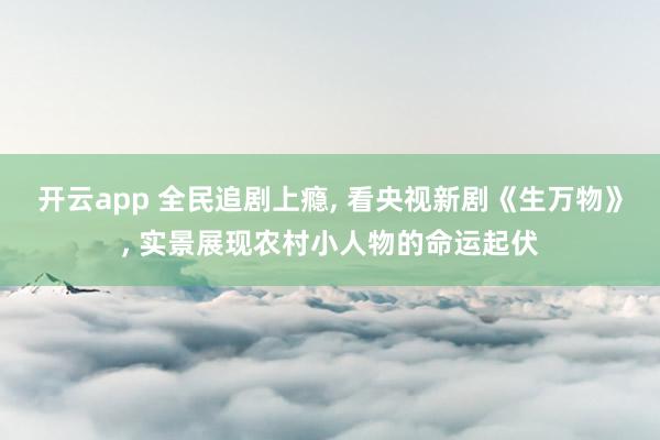 開云app 全民追劇上癮, 看央視新劇《生萬物》, 實景展現(xiàn)農(nóng)村小人物的命運起伏