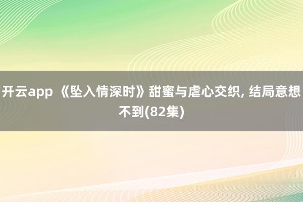 開云app 《墜入情深時》甜蜜與虐心交織, 結局意想不到(82集)