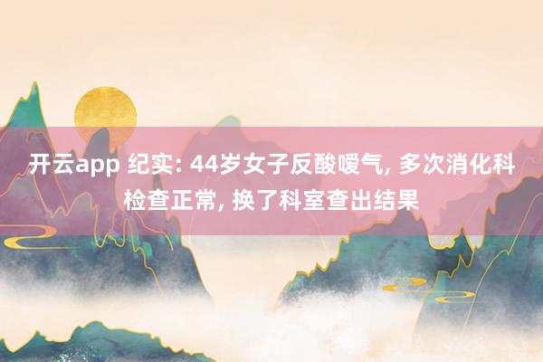 開云app 紀(jì)實(shí): 44歲女子反酸噯氣, 多次消化科檢查正常, 換了科室查出結(jié)果