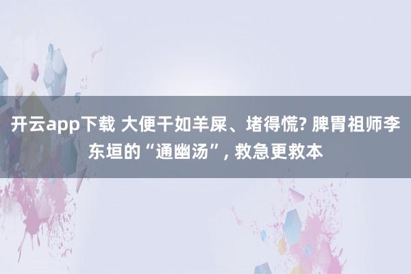 開云app下載 大便干如羊屎、堵得慌? 脾胃祖師李東垣的“通幽湯”, 救急更救本