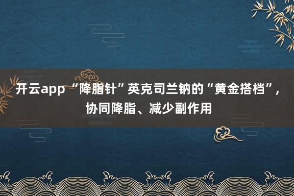 開云app “降脂針”英克司蘭鈉的“黃金搭檔”, 協同降脂、減少副作用