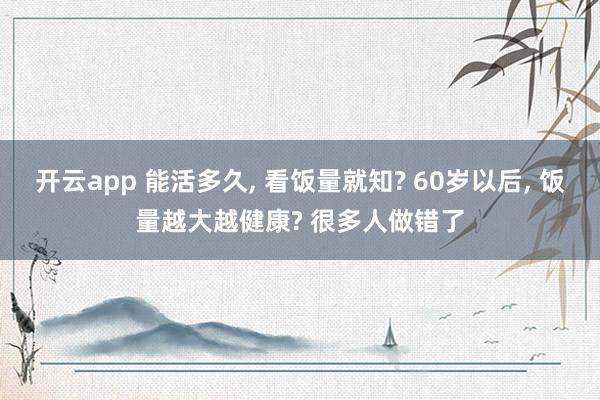 開云app 能活多久, 看飯量就知? 60歲以后, 飯量越大越健康? 很多人做錯了