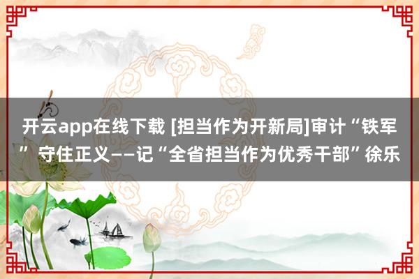 開云app在線下載 [擔當作為開新局]審計“鐵軍” 守住正義——記“全省擔當作為優(yōu)秀干部”徐樂