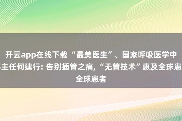 開云app在線下載 “最美醫生”、國家呼吸醫學中心主任何建行: 告別插管之痛, “無管技術”惠及全球患者