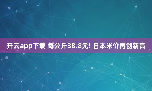 開云app下載 每公斤38.8元! 日本米價再創(chuàng)新高