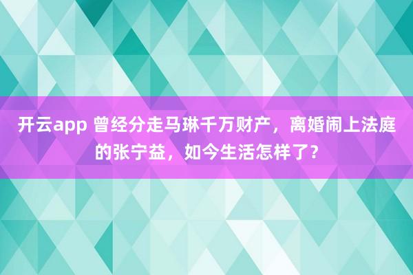 開云app 曾經分走馬琳千萬財產，離婚鬧上法庭的張寧益，如今生活怎樣了？